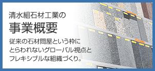 清水組石材工業の事業概要　従来の石材問屋という枠にとらわれないグローバル視点とフレキシブルな組織づくり。