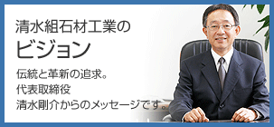 清水組石材工業のビジョン　伝統と革新の追求。代表取締役 清水剛介からのメッセージです。